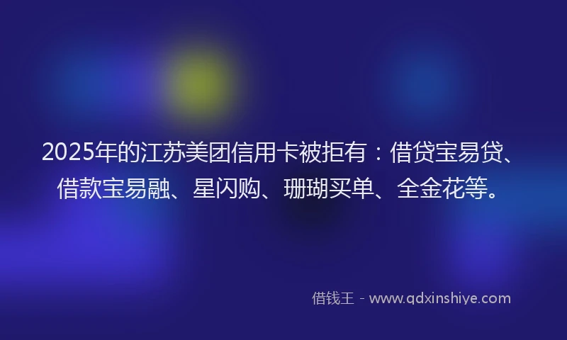 2025年的江苏美团信用卡被拒有：借贷宝易贷、借款宝易融、星闪购、珊瑚买单、全金花等。
