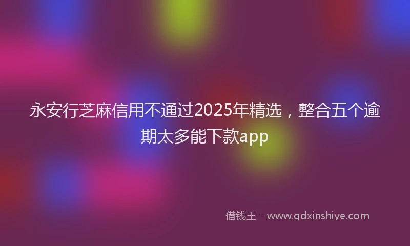 永安行芝麻信用不通过2025年精选，整合五个逾期太多能下款app