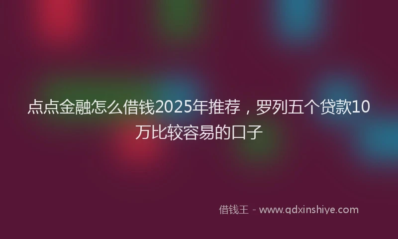 点点金融怎么借钱2025年推荐，罗列五个贷款10万比较容易的口子