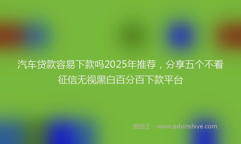 汽车贷款容易下款吗2025年推荐，分享五个不看征信无视黑白百分百下款平台