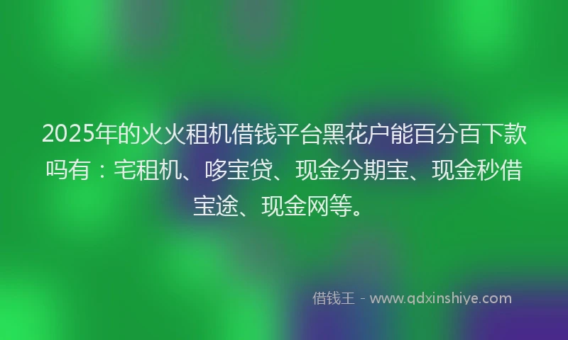 2025年的火火租机借钱平台黑花户能百分百下款吗有：宅租机、哆宝贷、现金分期宝、现金秒借宝途、现金网等。