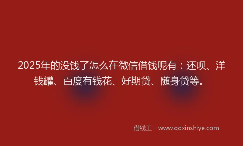 2025年的没钱了怎么在微信借钱呢有：还呗、洋钱罐、百度有钱花、好期贷、随身贷等。