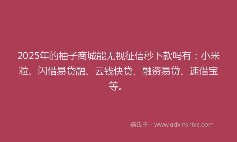 2025年的柚子商城能无视征信秒下款吗有：小米粒、闪借易贷融、云钱快贷、融资易贷、速借宝等。