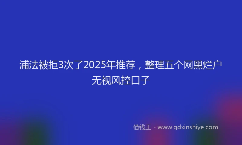 浦法被拒3次了2025年推荐，整理五个网黑烂户无视风控口子