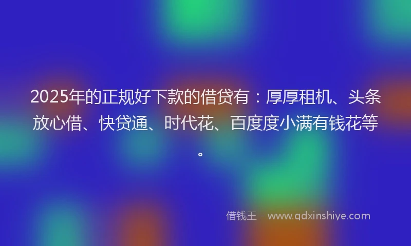 2025年的正规好下款的借贷有：厚厚租机、头条放心借、快贷通、时代花、百度度小满有钱花等。