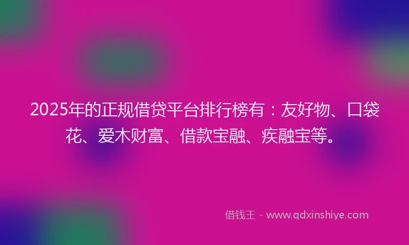 2025年的正规借贷平台排行榜有：友好物、口袋花、爱木财富、借款宝融、疾融宝等。
