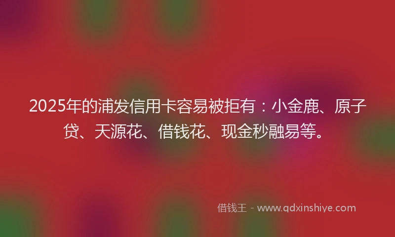 2025年的浦发信用卡容易被拒有：小金鹿、原子贷、天源花、借钱花、现金秒融易等。