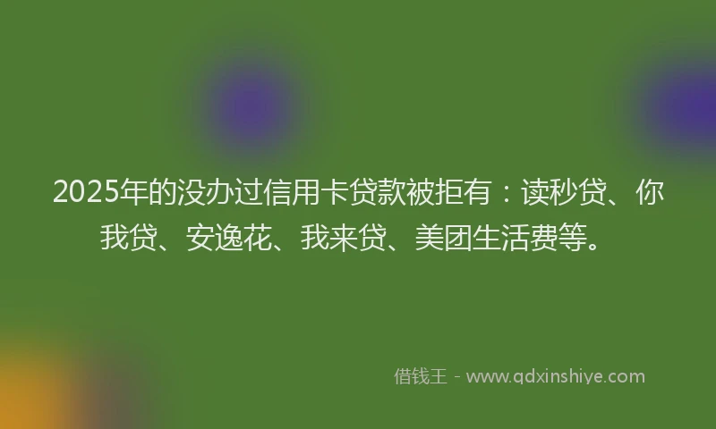 2025年的没办过信用卡贷款被拒有：读秒贷、你我贷、安逸花、我来贷、美团生活费等。