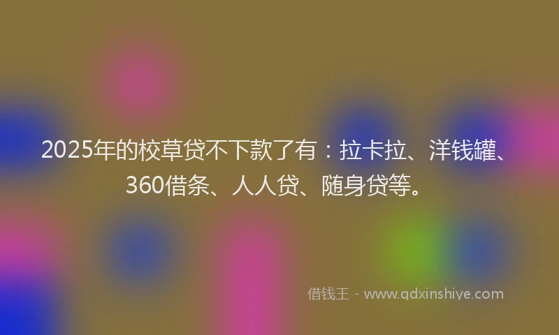 2025年的校草贷不下款了有：拉卡拉、洋钱罐、360借条、人人贷、随身贷等。