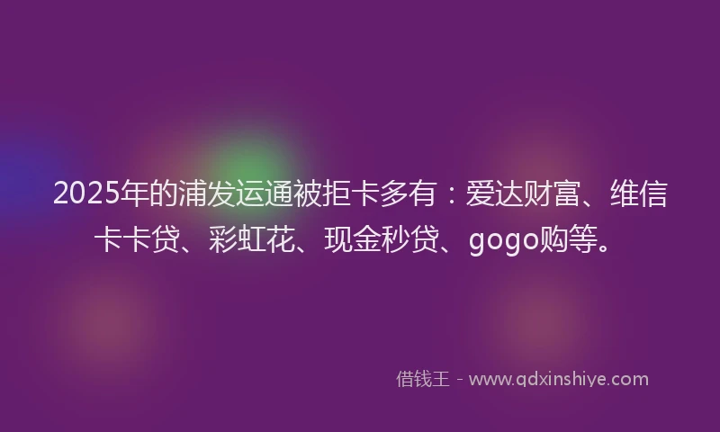 2025年的浦发运通被拒卡多有:爱达财富、维信卡卡贷、彩虹花、现金秒贷、gogo购等。