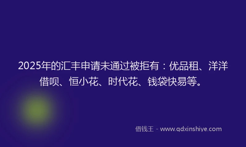 2025年的汇丰申请未通过被拒有：优品租、洋洋借呗、恒小花、时代花、钱袋快易等。