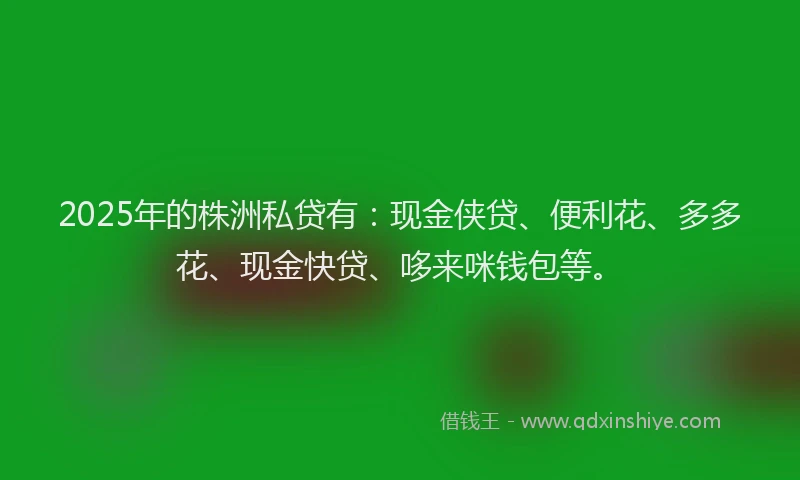 2025年的株洲私贷有：现金侠贷、便利花、多多花、现金快贷、哆来咪钱包等。