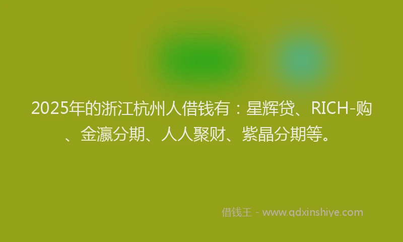 2025年的浙江杭州人借钱有：星辉贷、RICH-购、金瀛分期、人人聚财、紫晶分期等。