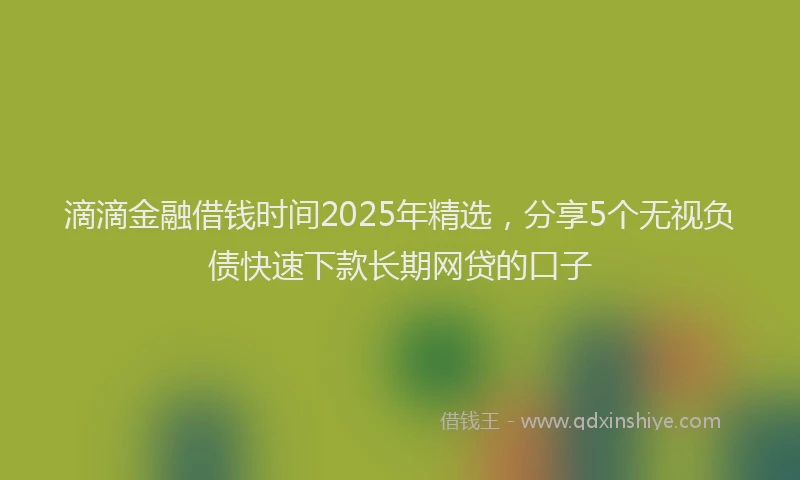 滴滴金融借钱时间2025年精选，分享5个无视负债快速下款长期网贷的口子