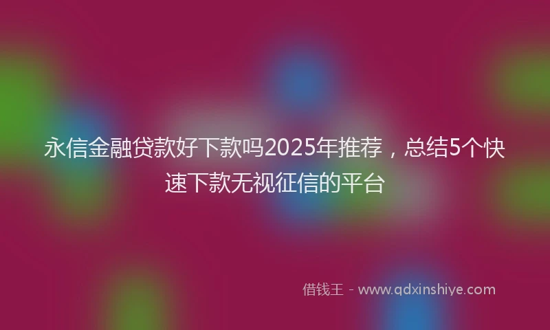 永信金融贷款好下款吗2025年推荐，总结5个快速下款无视征信的平台