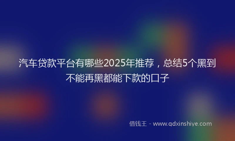 汽车贷款平台有哪些2025年推荐，总结5个黑到不能再黑都能下款的口子