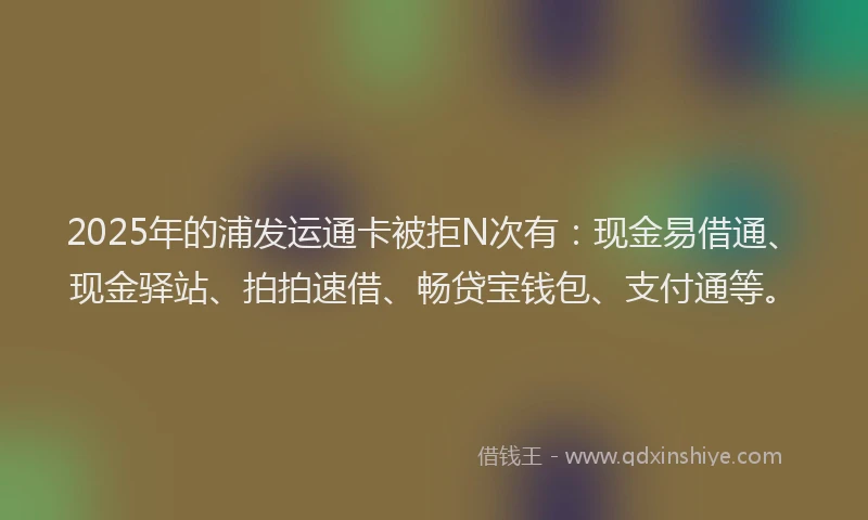 2025年的浦发运通卡被拒N次有:现金易借通、现金驿站、拍拍速借、畅贷宝钱包、支付通等。