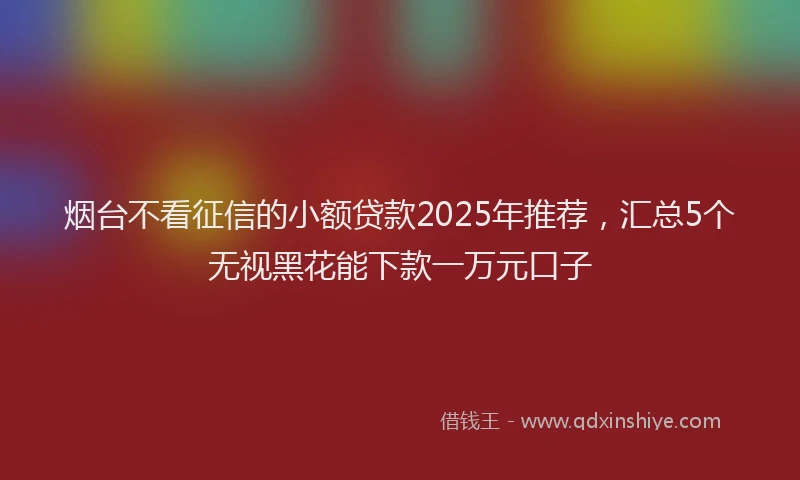 烟台不看征信的小额贷款2025年推荐，汇总5个无视黑花能下款一万元口子