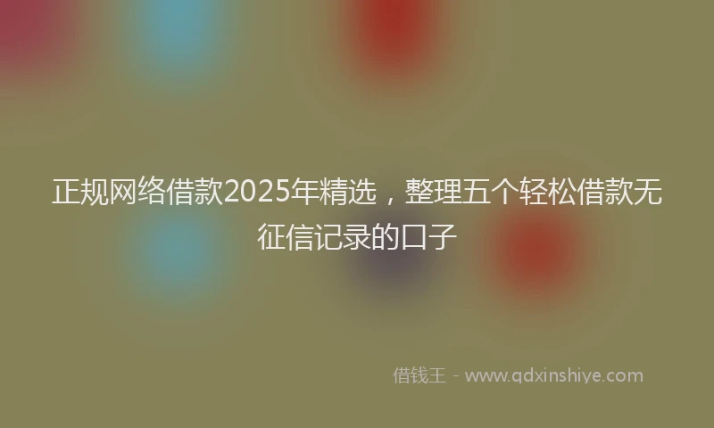 正规网络借款2025年精选，整理五个轻松借款无征信记录的口子