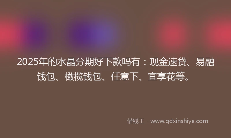 2025年的水晶分期好下款吗有：现金速贷、易融钱包、橄榄钱包、任意下、宜享花等。