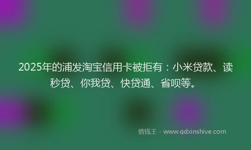 2025年的浦发淘宝信用卡被拒有：小米贷款、读秒贷、你我贷、快贷通、省呗等。