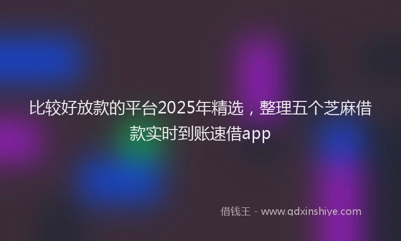 比较好放款的平台2025年精选，整理五个芝麻借款实时到账速借app