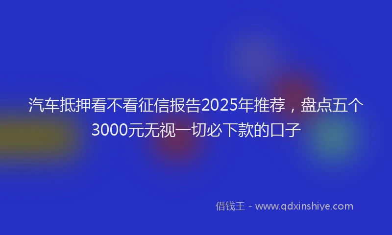 汽车抵押看不看征信报告2025年推荐，盘点五个3000元无视一切必下款的口子