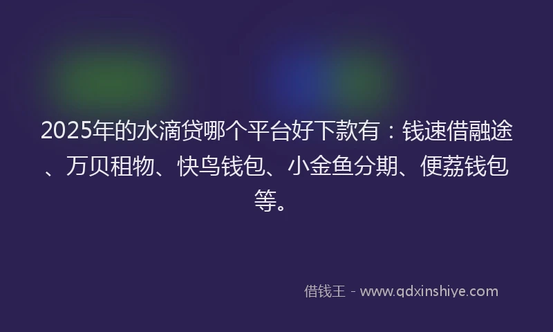 2025年的水滴贷哪个平台好下款有：钱速借融途、万贝租物、快鸟钱包、小金鱼分期、便荔钱包等。