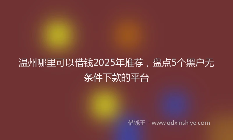 温州哪里可以借钱2025年推荐，盘点5个黑户无条件下款的平台