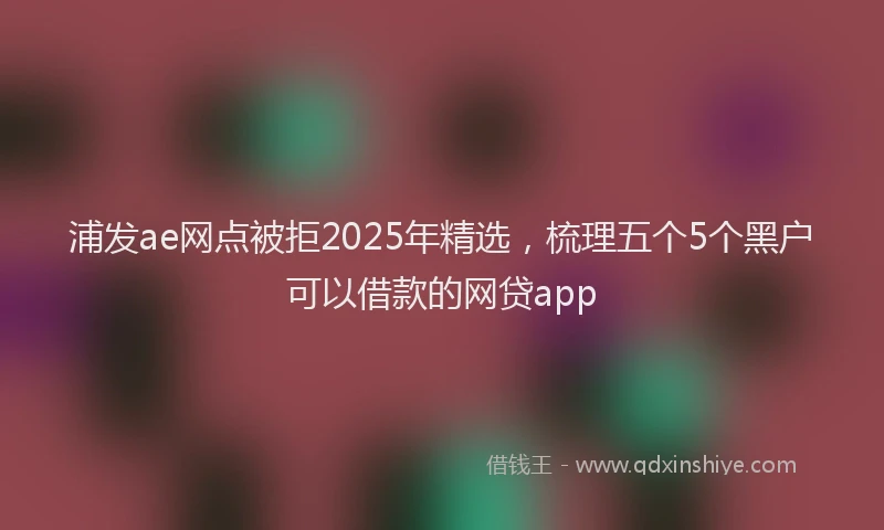 浦发ae网点被拒2025年精选，梳理五个5个黑户可以借款的网贷app