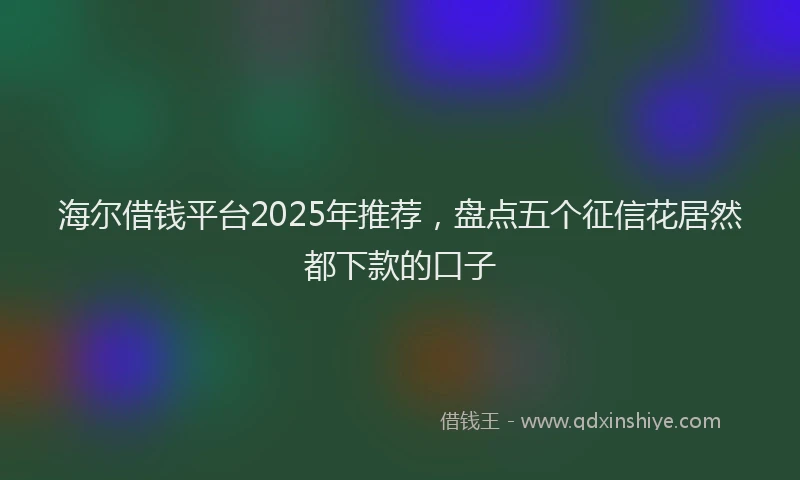 海尔借钱平台2025年推荐，盘点五个征信花居然都下款的口子