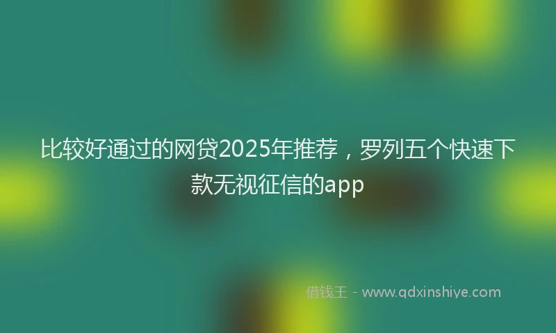 比较好通过的网贷2025年推荐，罗列五个快速下款无视征信的app