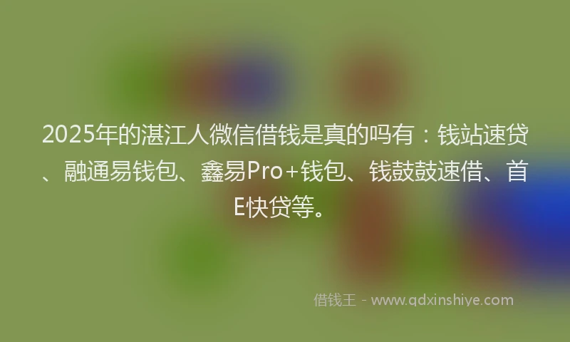 2025年的湛江人微信借钱是真的吗有：钱站速贷、融通易钱包、鑫易Pro+钱包、钱鼓鼓速借、首E快贷等。