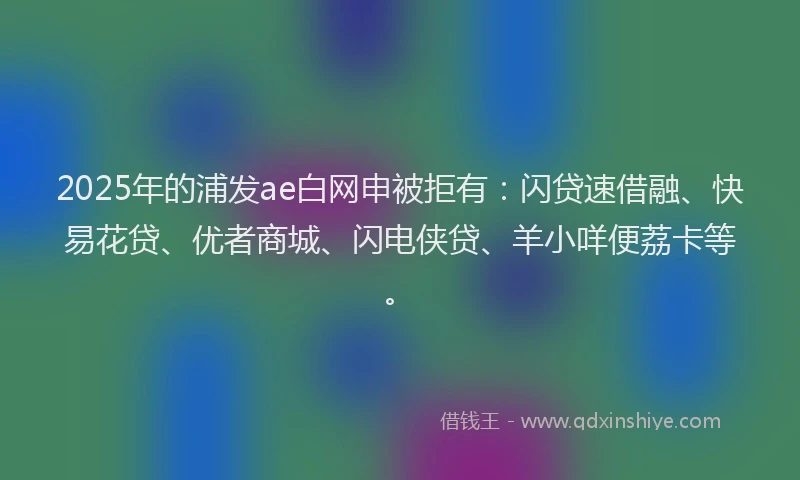 2025年的浦发ae白网申被拒有：闪贷速借融、快易花贷、优者商城、闪电侠贷、羊小咩便荔卡等。