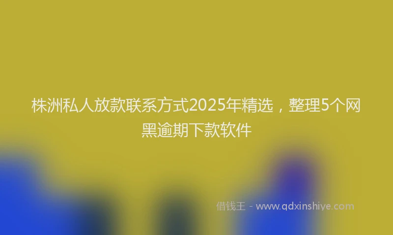 株洲私人放款联系方式2025年精选，整理5个网黑逾期下款软件