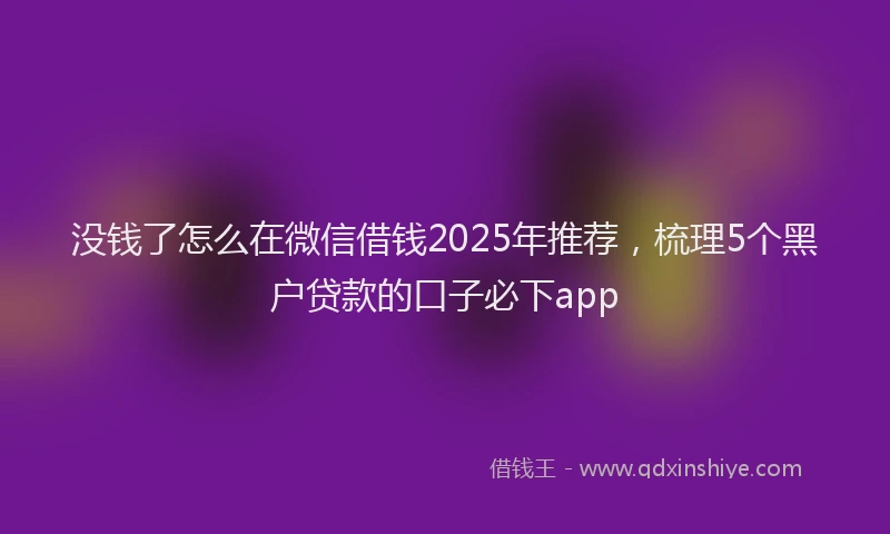 没钱了怎么在微信借钱2025年推荐，梳理5个黑户贷款的口子必下app