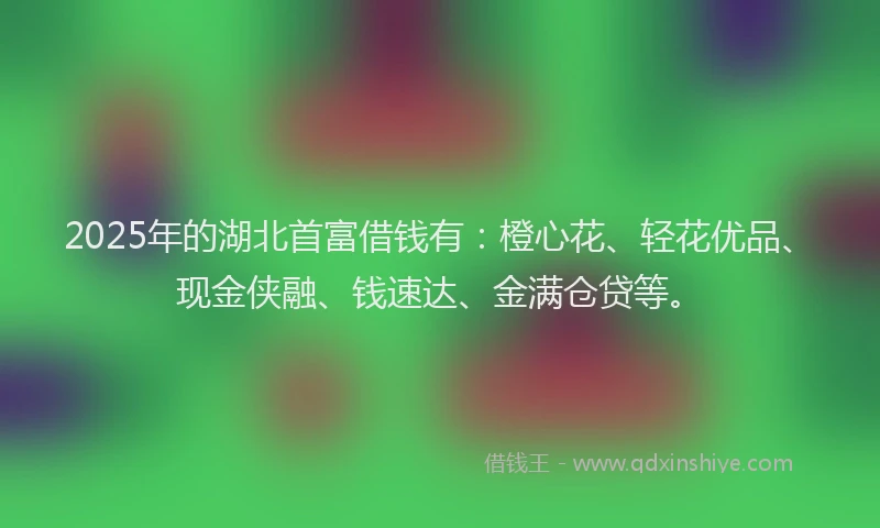 2025年的湖北首富借钱有：橙心花、轻花优品、现金侠融、钱速达、金满仓贷等。