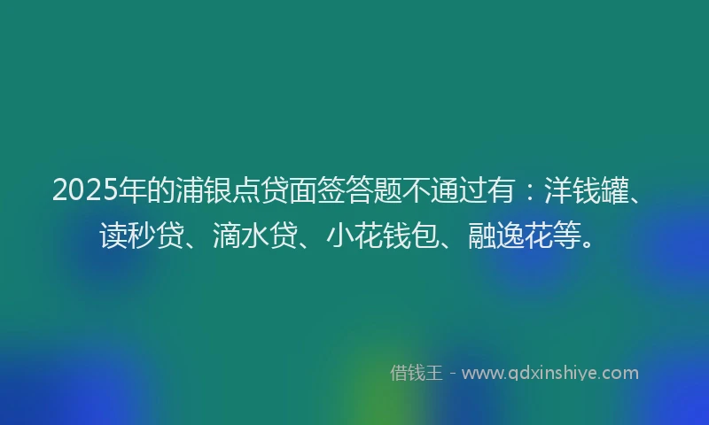 2025年的浦银点贷面签答题不通过有：洋钱罐、读秒贷、滴水贷、小花钱包、融逸花等。