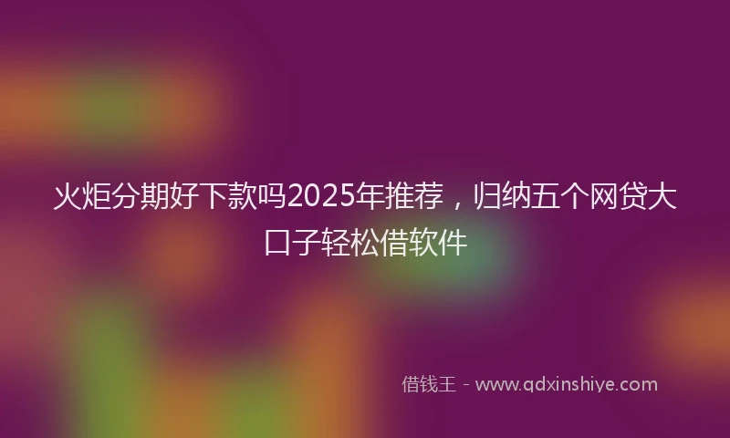 火炬分期好下款吗2025年推荐，归纳五个网贷大口子轻松借软件