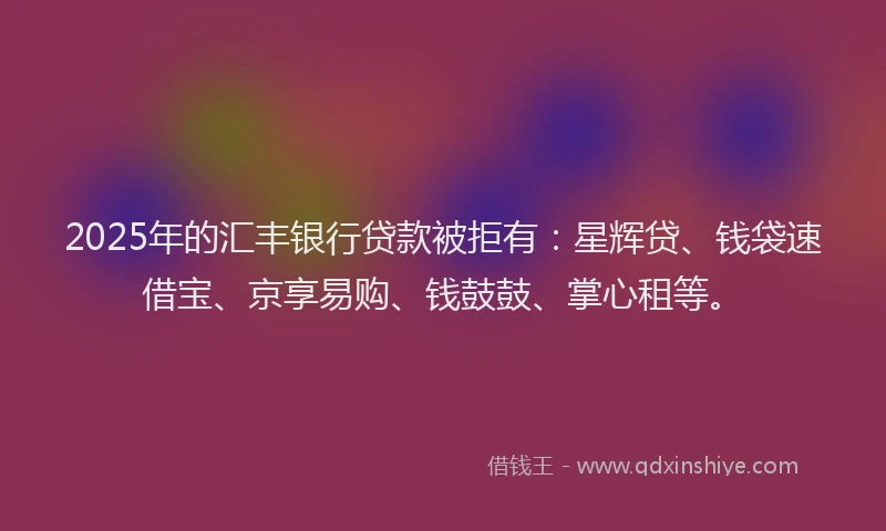 2025年的汇丰银行贷款被拒有：星辉贷、钱袋速借宝、京享易购、钱鼓鼓、掌心租等。