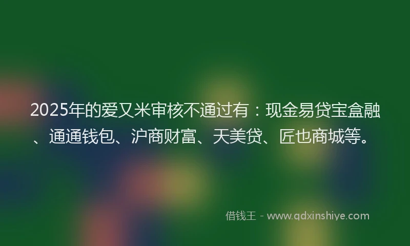 2025年的爱又米审核不通过有：现金易贷宝盒融、通通钱包、沪商财富、天美贷、匠也商城等。