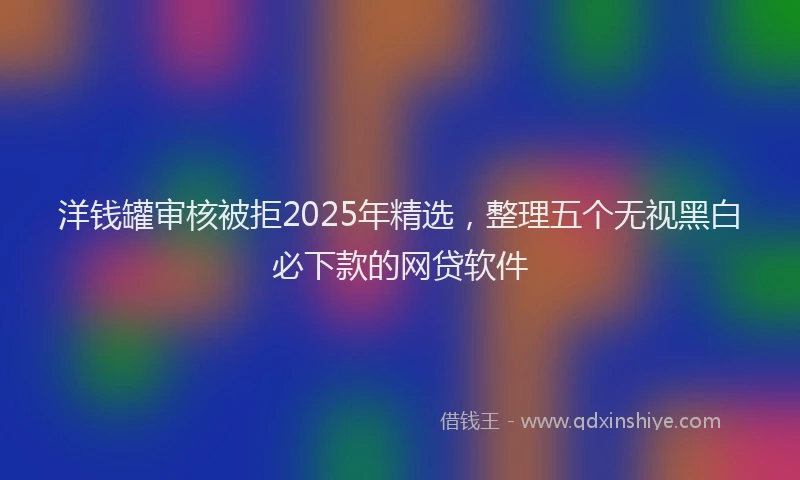 洋钱罐审核被拒2025年精选，整理五个无视黑白必下款的网贷软件