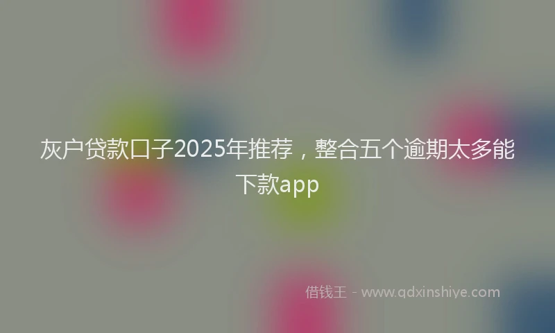 灰户贷款口子2025年推荐，整合五个逾期太多能下款app