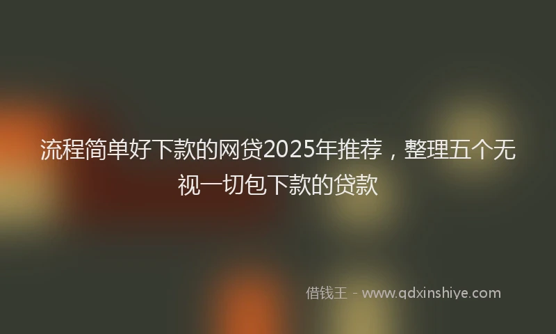 流程简单好下款的网贷2025年推荐，整理五个无视一切包下款的贷款