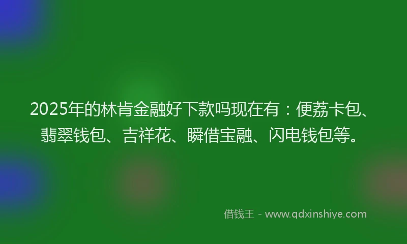 2025年的林肯金融好下款吗现在有：便荔卡包、翡翠钱包、吉祥花、瞬借宝融、闪电钱包等。