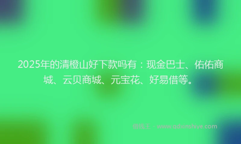 2025年的清橙山好下款吗有：现金巴士、佑佑商城、云贝商城、元宝花、好易借等。