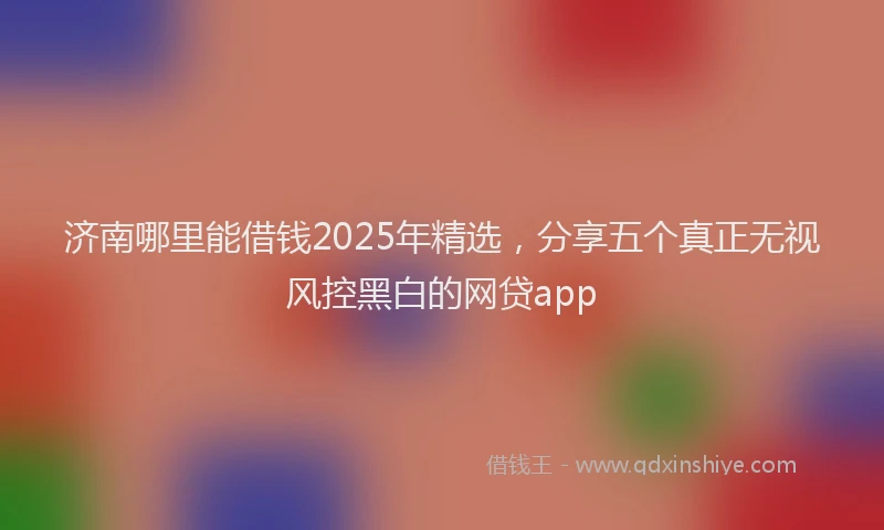 济南哪里能借钱2025年精选，分享五个真正无视风控黑白的网贷app
