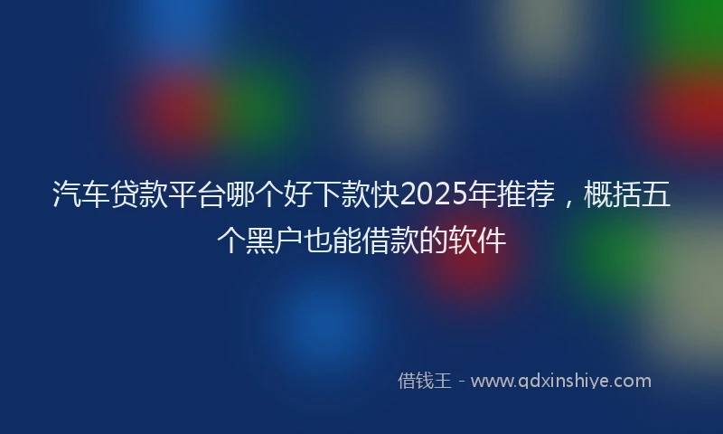 汽车贷款平台哪个好下款快2025年推荐，概括五个黑户也能借款的软件