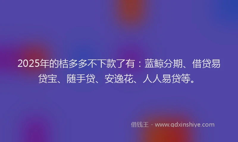 2025年的桔多多不下款了有：蓝鲸分期、借贷易贷宝、随手贷、安逸花、人人易贷等。