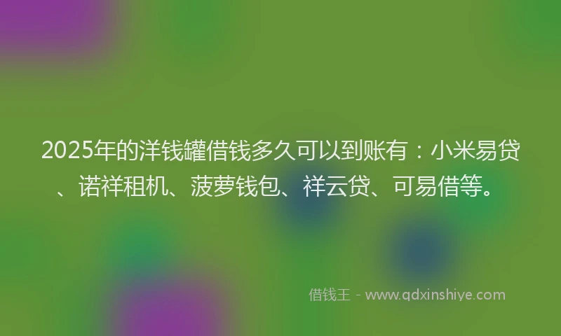 2025年的洋钱罐借钱多久可以到账有：小米易贷、诺祥租机、菠萝钱包、祥云贷、可易借等。